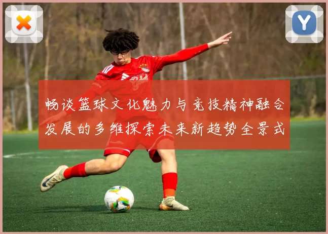 畅谈篮球文化魅力与竞技精神融合发展的多维探索未来新趋势全景式