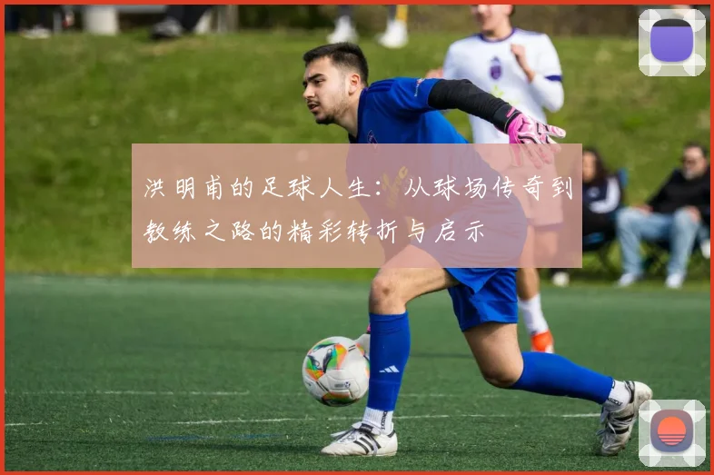 洪明甫的足球人生：从球场传奇到教练之路的精彩转折与启示