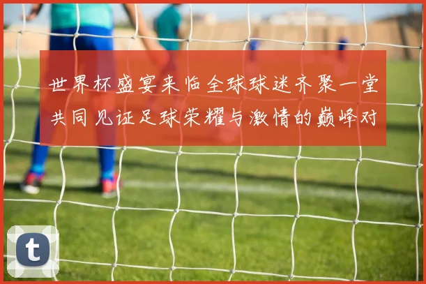 世界杯盛宴来临全球球迷齐聚一堂共同见证足球荣耀与激情的巅峰对决