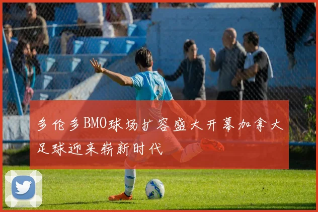 多伦多BMO球场扩容盛大开幕加拿大足球迎来崭新时代