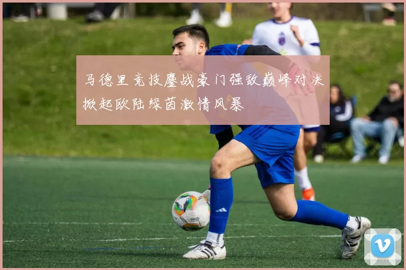 马德里竞技鏖战豪门强敌巅峰对决掀起欧陆绿茵激情风暴