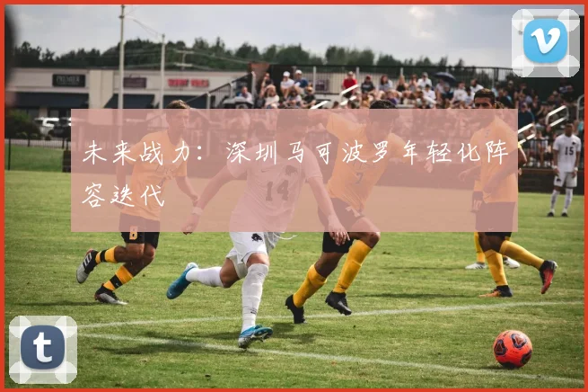 未来战力：深圳马可波罗年轻化阵容迭代