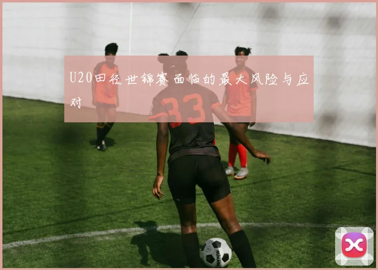 U20田径世锦赛面临的最大风险与应对