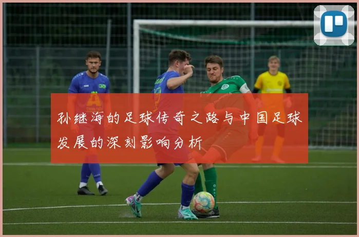 孙继海的足球传奇之路与中国足球发展的深刻影响分析
