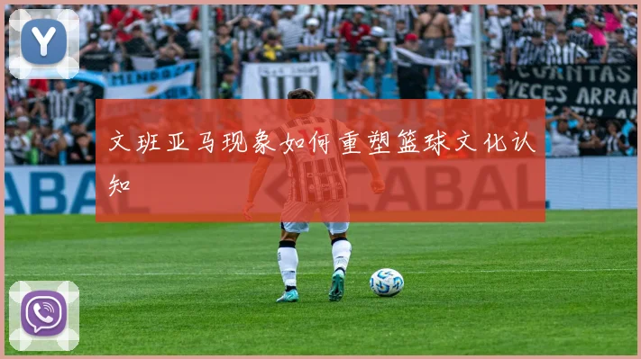 文班亚马现象如何重塑篮球文化认知