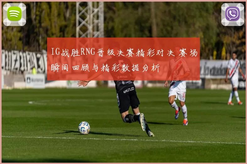 IG战胜RNG晋级决赛精彩对决 赛场瞬间回顾与精彩数据分析