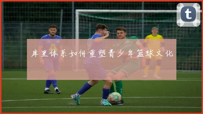 库里体系如何重塑青少年篮球文化
