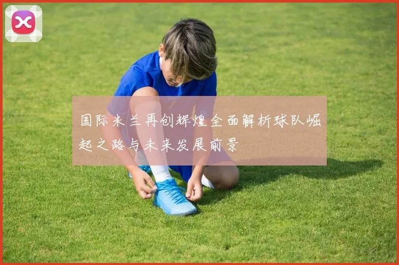 国际米兰再创辉煌全面解析球队崛起之路与未来发展前景