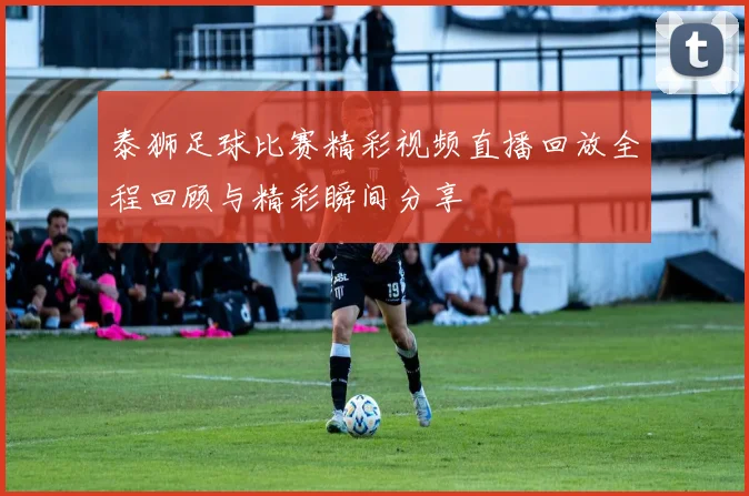 泰狮足球比赛精彩视频直播回放全程回顾与精彩瞬间分享