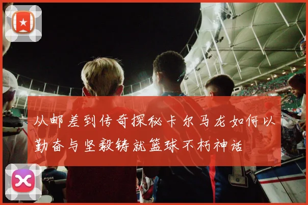 从邮差到传奇探秘卡尔马龙如何以勤奋与坚毅铸就篮球不朽神话